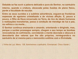 Debalde se faz ouvir a palavra delicada e pura do Senhor, no santuário 
interno, quando a criatura, obcecada pelas ilusões do plano físico, 
perde a faculdade de escutar. 
Entre os seus ouvidos e a sublime advertência, erguem-se fronteiras 
espessas de egoísmo cristalizado e de viciosa aflição. E, pouco a 
pouco, o filho de Deus encarnado na Terra, de rico de ideais humanos 
e realizações transitórias, passa à condição de mendigo de luz e paz, 
na velhice e na morte... 
O Senhor continua ensinando e amando, orientando e dirigindo, mas, 
porque a surdez prossegue sempre, chegam a seu tempo as bombas 
renovadoras do sofrimento, convidando a mente desviada e obscura à 
descoberta dos valores que lhe são próprios, reintegrando-a no 
santuário de si mesma para o reencontro sublime com a Divindade. 
( Vinha de Luz. Mens. 138. Iluminemos o santuário. Emmanuel. Chico Xavier ) 
 