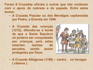 Foram 8 Cruzadas oficiais e outras que não contaram 
com o apoio da nobreza e do papado. Entre estas 
temos: 
• A Cruzada Popular ou dos Mendigos capitaneada 
por Pedro, o Eremita em 1096. 
• A Cruzada das crianças 
(1212), difundiu-se a lenda 
de que o Santo Sepulcro 
só poderia ser conquistado 
por crianças, pois estas 
estariam isentas de 
pecados, sendo assim 
protegidas por Deus. 
• A Cruzada Albigense (1198) – contra os hereges 
( cátaros ). 
 