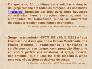 • Os apelos do Alto continuaram a solicitar a atenção 
da Igreja romana em todas as direções. As chamadas 
“heresias” brotavam por toda parte onde houvesse 
consciências livres e corações sinceros, mas as 
autoridades do Catolicismo nunca se mostraram 
dispostas a receber semelhantes exortações. 
( A Caminho da Luz. Cap. XVIII. Emmanuel, Chico Xavier. ) 
• Surge neste período ( 05/07/1182 a 03/11/1226 ) o frade 
Francisco de Assis que cria a Ordem Mendicante dos 
Frades Menores ( Franciscanos ) renovando o 
catolicismo do seu tempo, com pregação itinerante 
em contra partida aos mosteiros. A Igreja, todavia, 
não entendeu que a lição lhe dizia respeito e, ainda 
uma vez, não aceitou as dádivas de Jesus. 
( A Caminho da Luz. Cap. XVIII. Emmanuel, Chico Xavier. ) 
 