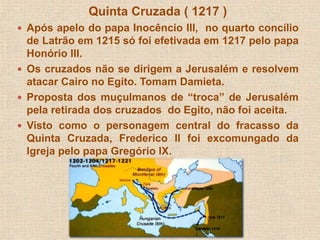 Quinta Cruzada ( 1217 ) 
 Após apelo do papa Inocêncio III, no quarto concílio 
de Latrão em 1215 só foi efetivada em 1217 pelo papa 
Honório III. 
 Os cruzados não se dirigem a Jerusalém e resolvem 
atacar Cairo no Egito. Tomam Damieta. 
 Proposta dos muçulmanos de “troca” de Jerusalém 
pela retirada dos cruzados do Egito, não foi aceita. 
 Visto como o personagem central do fracasso da 
Quinta Cruzada, Frederico II foi excomungado da 
Igreja pelo papa Gregório IX. 
 