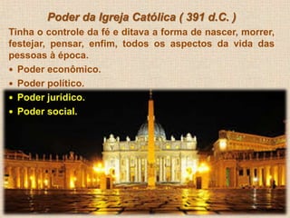 Poder da Igreja Católica ( 391 d.C. ) 
Tinha o controle da fé e ditava a forma de nascer, morrer, 
festejar, pensar, enfim, todos os aspectos da vida das 
pessoas à época. 
 Poder econômico. 
 Poder político. 
 Poder jurídico. 
 Poder social. 
 
