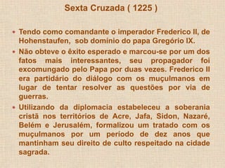 Sexta Cruzada ( 1225 ) 
 Tendo como comandante o imperador Frederico II, de 
Hohenstaufen, sob domínio do papa Gregório IX. 
 Não obteve o êxito esperado e marcou-se por um dos 
fatos mais interessantes, seu propagador foi 
excomungado pelo Papa por duas vezes. Frederico II 
era partidário do diálogo com os muçulmanos em 
lugar de tentar resolver as questões por via de 
guerras. 
 Utilizando da diplomacia estabeleceu a soberania 
cristã nos territórios de Acre, Jafa, Sidon, Nazaré, 
Belém e Jerusalém, formalizou um tratado com os 
muçulmanos por um período de dez anos que 
mantinham seu direito de culto respeitado na cidade 
sagrada. 
 
