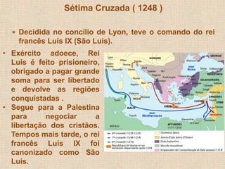 Sétima Cruzada ( 1248 ) 
 Decidida no concílio de Lyon, teve o comando do rei 
francês Luís IX (São Luis). 
• Exército adoece, Rei 
Luis é feito prisioneiro, 
obrigado a pagar grande 
soma para ser libertado 
e devolve as regiões 
conquistadas . 
• Segue para a Palestina 
para negociar a 
libertação dos cristãos. 
Tempos mais tarde, o rei 
francês Luís IX foi 
canonizado como São 
Luís. 
 