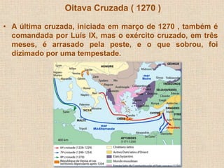 Oitava Cruzada ( 1270 ) 
• A última cruzada, iniciada em março de 1270 , também é 
comandada por Luís IX, mas o exército cruzado, em três 
meses, é arrasado pela peste, e o que sobrou, foi 
dizimado por uma tempestade. 
 