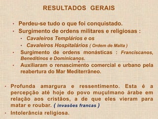 RESULTADOS GERAIS 
• Perdeu-se tudo o que foi conquistado. 
• Surgimento de ordens militares e religiosas : 
• Cavaleiros Templários e os 
• Cavaleiros Hospitalários ( Ordem de Malta ) 
• Surgimento de ordens monásticas : Franciscanos, 
Beneditinos e Dominicanos. 
• Auxiliaram o renascimento comercial e urbano pela 
reabertura do Mar Mediterrâneo. 
• Profunda amargura e ressentimento. Esta é a 
percepção até hoje do povo muçulmano árabe em 
relação aos cristãos, a de que eles vieram para 
matar e roubar. ( invasões francas ) 
• Intolerância religiosa. 
 