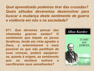 Qual aprendizado podemos tirar das cruzadas? 
Quais atitudes deveremos desenvolver para 
buscar a mudança deste sentimento de guerra 
e violência em nós e na sociedade? 
671. Que devemos pensar das 
chamadas guerras santas? O 
sentimento que impele os povos 
fanáticos, tendo em vista agradar a 
Deus, a exterminarem o mais 
possível os que não partilham de 
suas crenças, poderá equiparar-se, 
quanto à origem, ao sentimento 
que os excitava outrora a 
sacrificarem seus semelhantes? 
 