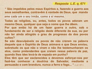 Resposta L.E. q. 671 
“ São impelidos pelos maus Espíritos e, fazendo a guerra aos 
seus semelhantes, contravêm à vontade de Deus, que manda 
ame cada um o seu irmão, como a si mesmo. 
Todas as religiões, ou, antes, todos os povos adoram um 
mesmo Deus, qualquer que seja o nome que lhe dêem. 
Por que então há de um fazer guerra a outro, sob o 
fundamento de ser a religião deste diferente da sua, ou por 
não ter ainda atingido o grau de progresso da dos povos 
cultos? 
Se são desculpáveis os povos de não crerem na palavra 
daquele que o Espírito de Deus animava e que Deus enviou, 
sobretudo os que não o viram e não lhe testemunharam os 
atos, como pretenderdes que creiam nessa palavra de paz, 
quando lhes ides levá-la de espada em punho? 
Eles têm que ser esclarecidos e devemos esforçar-nos por 
fazê-los conhecer a doutrina do Salvador, mediante a 
persuasão e com brandura, nunca a ferro e fogo... “ ( L.E. 671 ) 
 