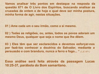 Vamos analisar três pontos em destaque na resposta da 
questão 671 de O Livro dos Espíritos, buscando analisar as 
cruzadas de ontem e de hoje e qual deve ser minha postura, 
minha forma de agir, nestas situações. 
01 ) Ame cada um o seu irmão, como a si mesmo. 
02 ) Todas as religiões, ou, antes, todos os povos adoram um 
mesmo Deus, qualquer que seja o nome que lhe dêem. 
03 ) Eles têm que ser esclarecidos e devemos esforçar-nos 
por fazê-los conhecer a doutrina do Salvador, mediante a 
persuasão e com brandura, nunca a ferro e fogo... “ ( L.E. 671 ) 
Essa análise será feita através da passagem Lucas 
10:25-37, parábola do Bom samaritano. 
 