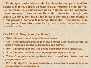 “ E eis que certo Mestre da Lei levantou-se para testá-lo, 
dizendo: Mestre, depois de fazer o que, herdarei a vida eterna? 
Ele lhe disse: Que está escrito na Lei? Como lês? Em resposta, 
disse: Amarás o Senhor teu Deus de todo o teu coração, de 
toda a tua alma, com toda a tua força, e com toda a tua mente; e 
o teu próximo como a ti mesmo. Disse-lhe: Respondes-te de 
forma justa. Faze isto e viverás.“ ( Lucas 10:25-28. O Novo Testamento. 
Haroldo Dutra Dias ) 
VII - A Lei do Progresso ( Lei Moral ) 
 778 – O homem deve progredir sem cessar. 
 779 – Nem todos progridem ao mesmo tempo e da mesma forma, os 
mais avançados ajudam o progresso dos outros. 
 780 – O progresso moral não segue imediatamente o intelectual. 
 781 – O homem pode entravar o progresso algumas vezes. 
 785 – O orgulho e o egoísmo são os maiores obstáculos ao 
progresso moral. 
 167 – O objetivo da reencarnação é expiação e aprimoramento 
progressivo da Humanidade. 
 
