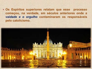  Os Espíritos superiores relatam que esse processo 
começou, na verdade, em séculos anteriores onde a 
vaidade e o orgulho contaminaram os responsáveis 
pelo catolicismo. 
 