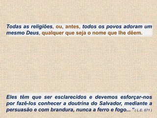 Todas as religiões, ou, antes, todos os povos adoram um 
mesmo Deus, qualquer que seja o nome que lhe dêem. 
Eles têm que ser esclarecidos e devemos esforçar-nos 
por fazê-los conhecer a doutrina do Salvador, mediante a 
persuasão e com brandura, nunca a ferro e fogo... “( L.E. 671 ) 
 