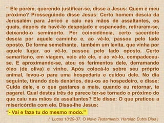 “ Ele porém, querendo justificar-se, disse a Jesus: Quem é meu 
próximo? Prosseguindo disse Jesus: Certo homem descia da 
Jerusalém para Jericó e caiu nas mãos de assaltantes, os 
quais, depois de havê-lo despojado e espancado, retiraram-se, 
deixando-o semimorto. Por coincidência, certo sacerdote 
descia por aquele caminho e, ao vê-lo, passou pelo lado 
oposto. De forma semelhante, também um levita, que vinha por 
aquele lugar, ao vê-lo, passou pelo lado oposto. Certo 
samaritano, em viagem, veio até ele, e ao vê-lo, compadeceu-se. 
E aproximando-se, atou os ferimentos dele, derramando 
óleo (de oliva) e vinho. Após colocá-lo sobre seu próprio 
animal, levou-o para uma hospedaria e cuidou dele. No dia 
seguinte, tirando dois denários, deu-os ao hospedeiro, e disse: 
Cuida dele, e o que gastares a mais, quando eu retornar, te 
pagarei. Qual destes três de parece ter-se tornado o próximo do 
que caiu nas mãos de assaltantes? Ele disse: O que praticou a 
misericórdia com ele. Disse-lhe Jesus: 
“- Vai e faze tu do mesmo modo.” 
( Lucas 10:29-37. O Novo Testamento. Haroldo Dutra Dias ) 
 