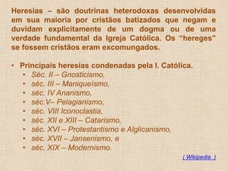 Heresias – são doutrinas heterodoxas desenvolvidas 
em sua maioria por cristãos batizados que negam e 
duvidam explicitamente de um dogma ou de uma 
verdade fundamental da Igreja Católica. Os “hereges” 
se fossem cristãos eram excomungados. 
• Principais heresias condenadas pela I. Católica. 
• Séc. II – Gnosticismo, 
• séc. III – Maniqueísmo, 
• séc. IV Ananismo, 
• séc.V– Pelagianismo, 
• séc. VIII Iconoclastia, 
• séc. XII e XIII – Catarismo, 
• séc. XVI – Protestantismo e Alglicanismo, 
• séc. XVII – Jansenismo, e 
• séc. XIX – Modernismo. 
( Wikipedia ) 
