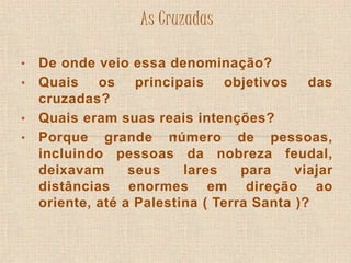 As Cruzadas 
• De onde veio essa denominação? 
• Quais os principais objetivos das 
cruzadas? 
• Quais eram suas reais intenções? 
• Porque grande número de pessoas, 
incluindo pessoas da nobreza feudal, 
deixavam seus lares para viajar 
distâncias enormes em direção ao 
oriente, até a Palestina ( Terra Santa )? 
 