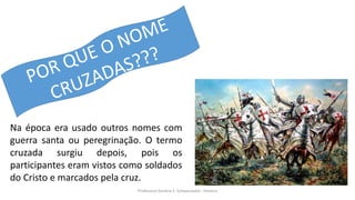 Professora Darlene F. Schwarzwald - História
Na época era usado outros nomes com
guerra santa ou peregrinação. O termo
cruzada surgiu depois, pois os
participantes eram vistos como soldados
do Cristo e marcados pela cruz.
 
