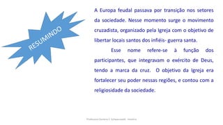 Professora Darlene F. Schwarzwald - História
A Europa feudal passava por transição nos setores
da sociedade. Nesse momento surge o movimento
cruzadista, organizado pela Igreja com o objetivo de
libertar locais santos dos infiéis- guerra santa.
Esse nome refere-se à função dos
participantes, que integravam o exército de Deus,
tendo a marca da cruz. O objetivo da Igreja era
fortalecer seu poder nessas regiões, e contou com a
religiosidade da sociedade.
 