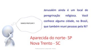 Professora Darlene F. Schwarzwald - História
VAMOS PRATICAR!!!
Jerusalém ainda é um local de
peregrinação religiosa. Você
conhece alguma cidade, no Brasil,
que também reuni pessoas pela fé?
Aparecida do norte- SP
Nova Trento - SC
 