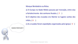 Professora Darlene F. Schwarzwald - História
VAMOS PRATICAR!!!
Marque Verdadeiro ou Falso.
a) A Europa na Idade Média passava por transição, entre elas
o fortalecimento dos senhores feudais. ( F )
b) O objetivo das cruzadas era libertar os lugares santos dos
infiéis. ( V )
c) As cruzadas foram expedições organizadas pela Igreja.( V )
 