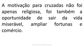 Professora Darlene F. Schwarzwald - História
A motivação para cruzadas não foi
apenas religiosa, foi também a
oportunidade de sair da vida
miserável, ampliar fortunas e
comércio.
 