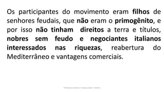 Professora Darlene F. Schwarzwald - História
Os participantes do movimento eram filhos de
senhores feudais, que não eram o primogênito, e
por isso não tinham direitos a terra e títulos,
nobres sem feudo e negociantes italianos
interessados nas riquezas, reabertura do
Mediterrâneo e vantagens comerciais.
 