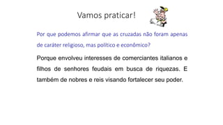 Por que podemos afirmar que as cruzadas não foram apenas
de caráter religioso, mas político e econômico?
Porque envolveu interesses de comerciantes italianos e
filhos de senhores feudais em busca de riquezas. E
também de nobres e reis visando fortalecer seu poder.
 