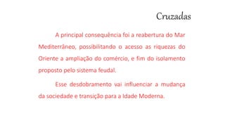 A principal consequência foi a reabertura do Mar
Mediterrâneo, possibilitando o acesso as riquezas do
Oriente a ampliação do comércio, e fim do isolamento
proposto pelo sistema feudal.
Esse desdobramento vai influenciar a mudança
da sociedade e transição para a Idade Moderna.
 