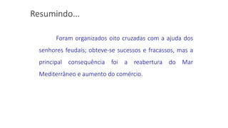 Foram organizados oito cruzadas com a ajuda dos
senhores feudais; obteve-se sucessos e fracassos, mas a
principal consequência foi a reabertura do Mar
Mediterrâneo e aumento do comércio.
 