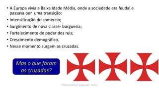 • A Europa vivia a Baixa Idade Média, onde a sociedade era feudal e
passava por uma transição:
• Intensificação do comércio;
• Surgimento de nova classe- burguesia;
• Fortalecimento do poder dos reis;
• Crescimento demográfico.
• Nesse momento surgem as cruzadas.
Professora Darlene F. Schwarzwald - História
Mas o que foram
as cruzadas?
 