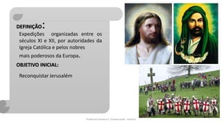 Professora Darlene F. Schwarzwald - História
Expedições organizadas entre os
séculos XI e XII, por autoridades da
Igreja Católica e pelos nobres
mais poderosos da Europa.
DEFINIÇÃO:
OBJETIVO INICIAL:
Reconquistar Jerusalém
 