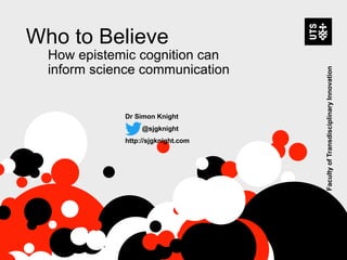 Who to Believe
How epistemic cognition can
inform science communication
Dr Simon Knight
@sjgknight
http://sjgknight.com
FacultyofTransdisciplinaryInnovation
 