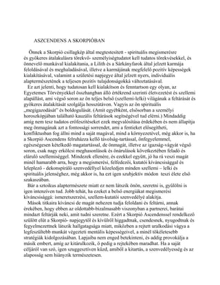 ASZCENDENS A SKORPIÓBAN
Önnek a Skorpió csillagkép által megtestesített - spirituális megismerésre
és gyökeres átalakulásra törekvő- személyiségtudatot kell tudatos törekvésekkel, és
önnevelő munkával kialakítania, a Lilith és a Sárkányfarok által jelzett karmája
feloldásával és meghaladásával, illetve a karmájának megfelelő pozitív képességek
kialakításával, valamint a születési napjegye által jelzett nyers, individuális
alaptermészetének a teljesen pozitív tulajdonságokká változtatásával.
Ez azt jelenti, hogy tudatosan kell kialakítson és fenntartson egy olyan, az
Egyetemes Törvényekkel összhangban álló értékrend szerinti életvezetést és szellemi
alapállást, ami végső soron az ön teljes belső (szellemi-lelki) világának a feltárását és
gyökeres átalakítását szolgálja hosszútávon. Vagyis az ön spirituális
„megigazodását” és boldogulását. (Amit egyébként, elsősorban a személyi
horoszkópjában található kauzális feltárások segítségével tud elérni.) Mindaddig
amíg nem tesz tudatos erőfeszítéseket ezek megvalósítása érdekében és nem állapítja
meg önmagának azt a fontossági sorrendet, ami a fentieket elősegítheti,
konfliktusban fog állni mind a saját magával, mind a környezetével, még akkor is, ha
a Skorpió Ascendens felruházza kellő távolság-tartással, önfegyelemmel,
egészségesen kételkedő magatartással, de önmagát, illetve az igazság-vágyát végső
soron, csak nagy erkölcsi meghasonlások és önárulások következtében feladó és
eláruló szellemiséggel. Mindezek ellenére, és ezekkel együtt, jó ha rá veszi magát
minél hamarabb arra, hogy a megismerési, felfedezői, kutatói kíváncsisággal és
leleplező - dekonspiráló szenvedéllyel közeledjen minden szellemi – lelki és
spirituális jelenséghez, még akkor is, ha ezt igen szubjektív módon teszi élete első
szakaszában.
Bár a sztoikus alaptermészete miatt ez nem látszik önön, szeretni is, gyűlölni is
igen intenzíven tud. Jobb tehát, ha ezeket a belső energiákat megismerési
kíváncsisággá: ismeretszerzési, szellem-kutatói szenvedélyé alakítja.
Mások titkaira kíváncsi de magát nehezen tudja feloldani és feltárni, annak
érekében, hogy ebben az oldottabb-bizalmasabb viszonyban a partnerei, barátai
mindazt feltárják neki, amit tudni szeretne. Ezért a Skorpió Ascendenssel rendelkező
szülött elüt a Skorpió- napjegytől és kívülről higgadtnak, csendesnek, nyugodtnak és
fegyelmezettnek látszik hallgatagsága miatt, miközben a rejtett uralkodási vágya a
legfeszültebb munkát végezteti mentális képességeivel, a minél tökéletesebb
stratégiák kidolgozásában. Lapjaiba nem enged betekinteni, és addig provokálja a
másik embert, amíg az kitárulkozik, ő pedig a rejtekében maradhat. Ha a saját
céljáról van szó, igen szuggesztíven küzd, amiből a kitartás, a szenvedélyesség és az
alaposság sem hiányzik természetesen.
 