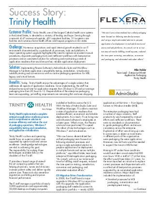 Success Story:
Trinity Health
Customer Profile: Trinity Health, one of the largest Catholic health care systems               “We now have a decentralized but unified packaging
in the United States, is devoted to a ministry of healing and hope. Serving through             team focused on following standard processes
a network of 47 acute-care hospitals, 401 outpatient facilities, 31 long-term care
facilities and numerous home health offices and hospice programs in ten states                  and using a single automated solution to prepare
                                                                                                applications for deployment in multiple formats and
Challenge: Numerous acquisitions and rapid internal growth resulted in an IT                    across multiple platforms. As a result, we’ve cut our
environment characterized by a patchwork of processes, tools and platforms. A
                                                                                                turnaround time for fulfilling install requests, reduced
major operating system upgrade highlighted the need to replace inconsistent manual
procedures, disparate packaging tools and inefficient workflows with best-practice              the time spent on testing, remediation, conversion
processes and an automated solution for achieving and maintaining a state of                    and packaging, and eliminated redundant efforts.”
application readiness that would ensure fast, reliable application deployment.

Solution: Implementing Flexera Software’s AdminStudio Suite and Workflow                                                             Mike Holder
Manager to facilitate application compatibility testing, remediation, virtualization
suitability testing and conversion as well as routine packaging operations for MSI,                                Team Lead - Enterprise Wintel-
legacy and virtual formats.                                                                                               Application Packaging
                                                                                                                                    Trinity Health

Benefits: Today, Trinity Health enjoys the advantages of a single solution that
addresses all aspects of application readiness. Since implementing, the staff has
reduced turnaround time for application requests from 30 days to 20 and cut average
packaging time from 20 hours to 12. Responsibilities of the enterprise packaging
team are expanding, yet staffing requirements are remaining flat and even dropping.


                                                installed at facilities across the U.S.           applications at that time — from legacy
                                                With the help of AdminStudio Suite and            formats to Windows Installer (MSI).
                                                Workflow Manager, IT is able to maintain
                                                a state of application readiness that             The enterprise packaging team had
Trinity Health implemented a complete           enables efficient, economical and reliable        a number of major concerns. Staff
enterprise application readiness process        deployments. As a result, IT can bring new        productivity was hampered by manual
and a comprehensive solution to                 and enhanced software to employees at             efforts and inefficient workflows. There
increase efficiency and reduce the cost         a faster pace. What’s more, the Flexera           were no standards or documentation
of packaging operations, Windows 7              solutions have positioned IT to speed             to guide packaging efforts and ensure
compatibility testing and remediation,          the rollout of new technologies such as           consistency across the enterprise.
and application virtualization.                 Windows 7 and virtualization.                     Duplication of effort was driving up costs.
                                                                                                  In some cases, a dozen or more teams
Trinity Health’s culture and operating          “We now have a decentralized but                  in different parts of the organization
model focus on superior patient care            unified packaging team focused on                 were packaging the same applica-tion.
supported by opera-tional and service           following standard processes and                  Moreover, new skill sets would be needed
excellence. Leading-edge technologies           using a single automated solution to              to support the move to MSI format.
are vital to achieving this goal.               prepare applications for deployment
The responsibility for making those             in multiple formats and across multiple           Moving to XP under those conditions
technologies available falls on the             platforms,” says Mike Holder, team lead,-         would have taken an estimated 64,000
shoulders of the IT staff.                      enterprise Wintel-application packaging.          man hours. With a staff of 17 at that time,
                                                “As a result, we’ve cut our turnaround            the effort would have taken 2.1 years. So
IT provides a broad range of state-of-          time for fulfilling install requests, reduced     the team launched an initiative to replace
the art computing systems that are              the time spent on testing, remediation,           current processes and disparate tools with
helping physicians, nurses and clinicians       conversion and packaging, and                     a unified set of best-practice processes
increase patient safety and deliver quality     eliminated redundant efforts.”                    supported by an automated application
patient care. These tools also streamline                                                         readiness solution. Major objectives
registration and billing and improve            OS Migration Drives Transformation                included the implementation of:
financial performance.                          In 2008, the IT staff faced a major                  •  tandard processes for MSI
                                                                                                       S
                                                upgrade to Windows XP. In conjunction                  packaging, customization and
The IT staff manages a portfolio of nearly      with this upgrade, the application                     predeployment testing
5,000 applications and approximately            packaging staff needed to convert its
50,000 desktop and laptop computers             application portfolio — nearly 4,000                                                      Continue
 