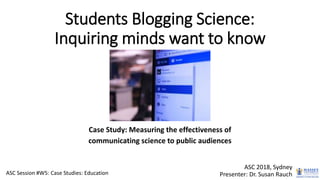Students Blogging Science:
Inquiring minds want to know
Case Study: Measuring the effectiveness of
communicating science to public audiences
ASC 2018, Sydney
Presenter: Dr. Susan RauchASC Session #W5: Case Studies: Education
 