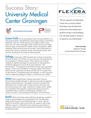 Success Story:
University Medical
Center Groningen “This new approach with AdminStudio
is faster than our previous method.
We’ve been using it for about three
months and we have already seen a
significant savings in actual packaging
time. We expect savings to increase as
we expand our use of AdminStudio.”
Harko Hamminga
Application Manager
University Medical Center Groningen
Customer Profile: The University Medical Center Groningen (UMCG) is one
of the largest hospitals in the Netherlands and the largest employer in the Northern
Netherlands. More than 10,000 employees work together to deliver quality
patient care and conduct cutting-edge scientific research that focuses on healthy
and active aging. In the framework of scientific research and education, UMCG
collaborates closely with the University of Groningen. Some 3,400 students are
trained at the university as physicians, dentists, and movement scientists, while
more than 340 physicians are trained as medical specialists.
Challenge:In recent years, UMCG launched major initiatives to migrate from
Microsoft®
Windows®
XP to Windows 7 and provide users with high-productivity
virtual workspaces for desktop computers. These initiatives have increased
complexity for application packagers by requiring them to make applications
available for deployment not only to XP, but also to Windows 7 and
Microsoft App-V™
. The packaging tool that UMCG had been using supported XP.
However, it could not accommodate the increasingly complex IT environments
UMCG and other organizations are being confronted with. For example, it did
not offer Windows 7 compatibility testing and remediation, nor did it support the
creation of application packages for delivery in virtual formats such as App-V.
Solution:UMCG selected Flexera®
Software AdminStudio®
Suite and
Flexera Software Workflow Manager®
to address the more extensive application
readiness needs that Windows 7 and desktop virtualization presented. With
AdminStudio Suite, IT has been able to replace disparate, tactical point tools
and manual processes with a single, comprehensive, strategic solution capable
of accommodating all the application readiness best practice processes for
compatibility testing, virtualization suitability testing, remediation, and
conversion as well as routine packaging for MSI, legacy, and virtual formats.
Benefits: Within the first three months, UMCG has already seen a significant
savings in actual packaging time with AdminStudio Suite. The staff expects
additional efficiency gains once Workflow Manager is in place. Users will
benefit from the ability to submit and track their own requests as well as faster
fulfillment of requests. IT will benefit from the streamlining and automation of
application delivery from the request stage through to handoff of a package to
the deployment system.
Professional
Development
Systems BV
w w w . p d s - s i t e . c o m
 
