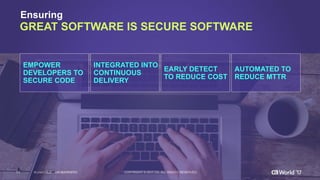 11 COPYRIGHT  ©  2017  CA.  ALL  RIGHTS  RESERVED#CAWORLD #NOBARRIERS
Ensuring
GREAT  SOFTWARE  IS  SECURE  SOFTWARE
EMPOWER
DEVELOPERS  TO  
SECURE  CODE
INTEGRATED  INTO
CONTINUOUS  
DELIVERY
EARLY  DETECT
TO  REDUCE  COST
AUTOMATED  TO  
REDUCE  MTTR
 