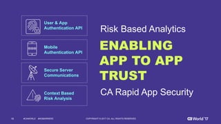 16 COPYRIGHT  ©  2017  CA.  ALL  RIGHTS  RESERVED#CAWORLD #NOBARRIERS
ENABLING
APP TO APP
TRUST
User  &  App  
Authentication  API
Mobile  
Authentication  API
Secure  Server  
Communications
Context  Based
Risk  Analysis
CA  Rapid  App  Security
Risk  Based  Analytics
 