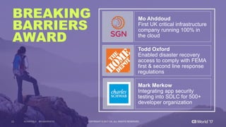 33 COPYRIGHT  ©  2017  CA.  ALL  RIGHTS  RESERVED#CAWORLD #NOBARRIERS
BREAKING
BARRIERS
AWARD
Mo  Ahddoud
First  UK  critical  infrastructure  
company  running  100%  in  
the  cloud  
Todd  Oxford
Enabled  disaster  recovery  
access  to  comply  with  FEMA  
first  &  second  line  response  
regulations
Mark  Merkow
Integrating  app  security  
testing  into  SDLC  for  500+  
developer  organization
 