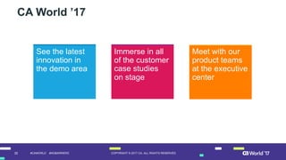 35 COPYRIGHT  ©  2017  CA.  ALL  RIGHTS  RESERVED#CAWORLD #NOBARRIERS
CA  World ’17
See  the  latest  
innovation  in  
the  demo  area  
Immerse  in  all  
of  the  customer  
case  studies  
on  stage
Meet  with  our  
product  teams  
at  the  executive  
center
 