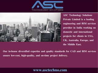 www.asctechno.com
ASC Technology Solutions
Private Limited is a leading
engineering and BIM services
provider in India working on
domestic and international
projects for clients in USA,
UK, Australia, Europe, and
the Middle East.
Our in-house diversified expertise and quality standards for CAD and BIM services
ensure low-cost, high-quality, and on-time project delivery.
 