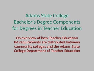 Adams State College
 Bachelor’s Degree Components
for Degrees in Teacher Education
 On overview of how Teacher Education
BA requirements are distributed between
community colleges and the Adams State
College Department of Teacher Education
 