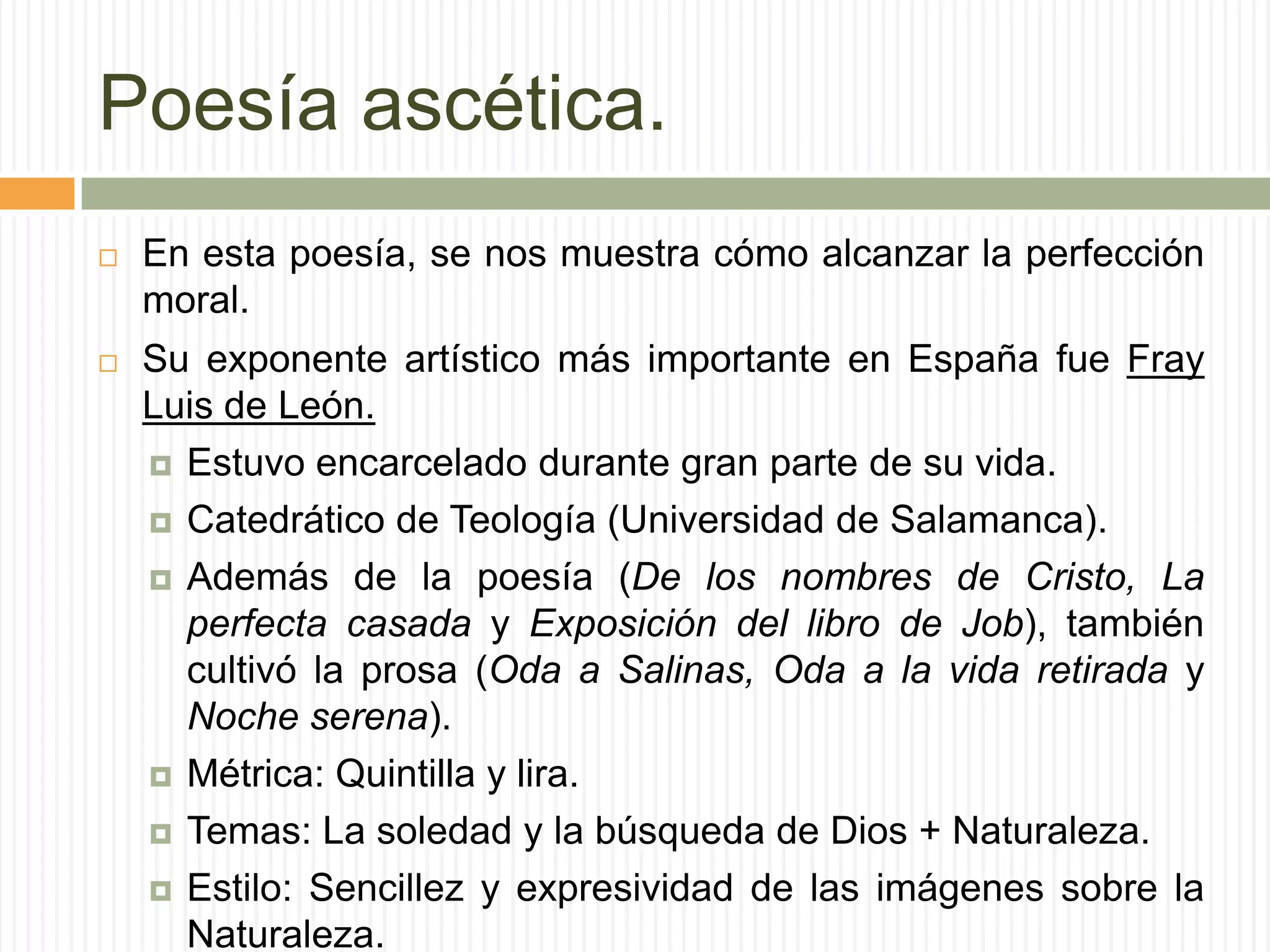 Poesía ascética.
   En esta poesía, se nos muestra cómo alcanzar la perfección
    moral.
   Su exponente artístico más importante en España fue Fray
    Luis de León.
     Estuvo encarcelado durante gran parte de su vida.

     Catedrático de Teología (Universidad de Salamanca).

     Además de la poesía (De los nombres de Cristo, La
      perfecta casada y Exposición del libro de Job), también
      cultivó la prosa (Oda a Salinas, Oda a la vida retirada y
      Noche serena).
     Métrica: Quintilla y lira.

     Temas: La soledad y la búsqueda de Dios + Naturaleza.

     Estilo: Sencillez y expresividad de las imágenes sobre la
      Naturaleza.
 