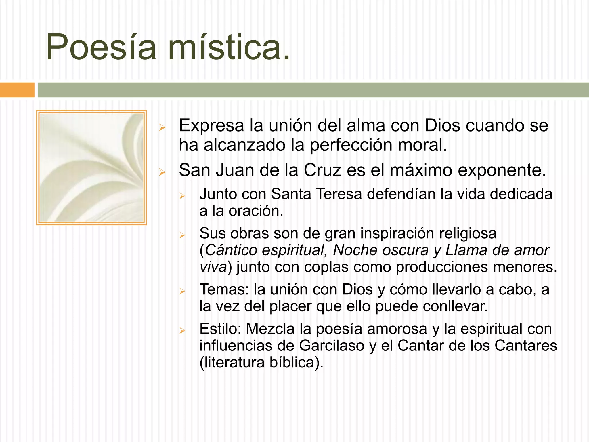 Poesía mística.
         Expresa la unión del alma con Dios cuando se
          ha alcanzado la perfección moral.
         San Juan de la Cruz es el máximo exponente.
             Junto con Santa Teresa defendían la vida dedicada
              a la oración.
             Sus obras son de gran inspiración religiosa
              (Cántico espiritual, Noche oscura y Llama de amor
              viva) junto con coplas como producciones menores.
             Temas: la unión con Dios y cómo llevarlo a cabo, a
              la vez del placer que ello puede conllevar.
             Estilo: Mezcla la poesía amorosa y la espiritual con
              influencias de Garcilaso y el Cantar de los Cantares
              (literatura bíblica).
 