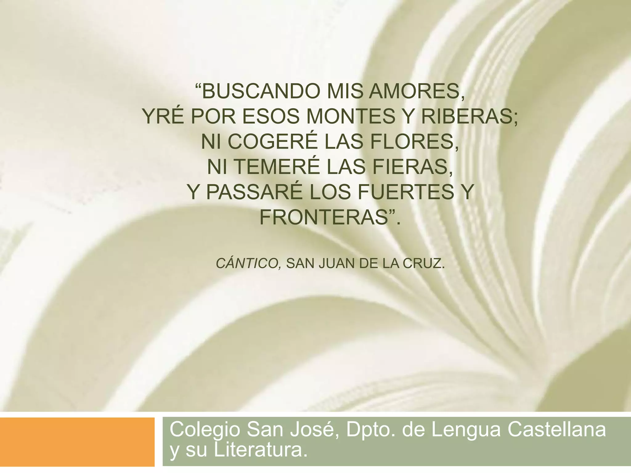 “BUSCANDO MIS AMORES,
YRÉ POR ESOS MONTES Y RIBERAS;
     NI COGERÉ LAS FLORES,
     NI TEMERÉ LAS FIERAS,
   Y PASSARÉ LOS FUERTES Y
          FRONTERAS”.

      CÁNTICO, SAN JUAN DE LA CRUZ.




  Colegio San José, Dpto. de Lengua Castellana
  y su Literatura.
 