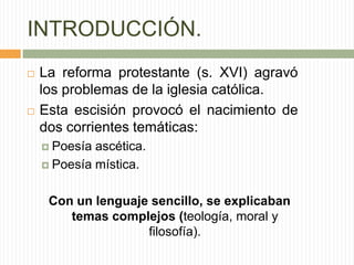 INTRODUCCIÓN.
   La reforma protestante (s. XVI) agravó
    los problemas de la iglesia católica.
   Esta escisión provocó el nacimiento de
    dos corrientes temáticas:
     Poesía ascética.
     Poesía mística.



     Con un lenguaje sencillo, se explicaban
        temas complejos (teología, moral y
                    filosofía).
 