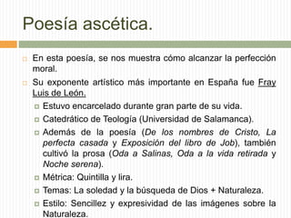 Poesía ascética.
   En esta poesía, se nos muestra cómo alcanzar la perfección
    moral.
   Su exponente artístico más importante en España fue Fray
    Luis de León.
     Estuvo encarcelado durante gran parte de su vida.

     Catedrático de Teología (Universidad de Salamanca).

     Además de la poesía (De los nombres de Cristo, La
      perfecta casada y Exposición del libro de Job), también
      cultivó la prosa (Oda a Salinas, Oda a la vida retirada y
      Noche serena).
     Métrica: Quintilla y lira.

     Temas: La soledad y la búsqueda de Dios + Naturaleza.

     Estilo: Sencillez y expresividad de las imágenes sobre la
      Naturaleza.
 