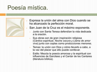 Poesía mística.
         Expresa la unión del alma con Dios cuando se
          ha alcanzado la perfección moral.
         San Juan de la Cruz es el máximo exponente.
             Junto con Santa Teresa defendían la vida dedicada
              a la oración.
             Sus obras son de gran inspiración religiosa
              (Cántico espiritual, Noche oscura y Llama de amor
              viva) junto con coplas como producciones menores.
             Temas: la unión con Dios y cómo llevarlo a cabo, a
              la vez del placer que ello puede conllevar.
             Estilo: Mezcla la poesía amorosa y la espiritual con
              influencias de Garcilaso y el Cantar de los Cantares
              (literatura bíblica).
 