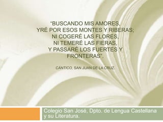 “BUSCANDO MIS AMORES,
YRÉ POR ESOS MONTES Y RIBERAS;
     NI COGERÉ LAS FLORES,
     NI TEMERÉ LAS FIERAS,
   Y PASSARÉ LOS FUERTES Y
          FRONTERAS”.

      CÁNTICO, SAN JUAN DE LA CRUZ.




  Colegio San José, Dpto. de Lengua Castellana
  y su Literatura.
 