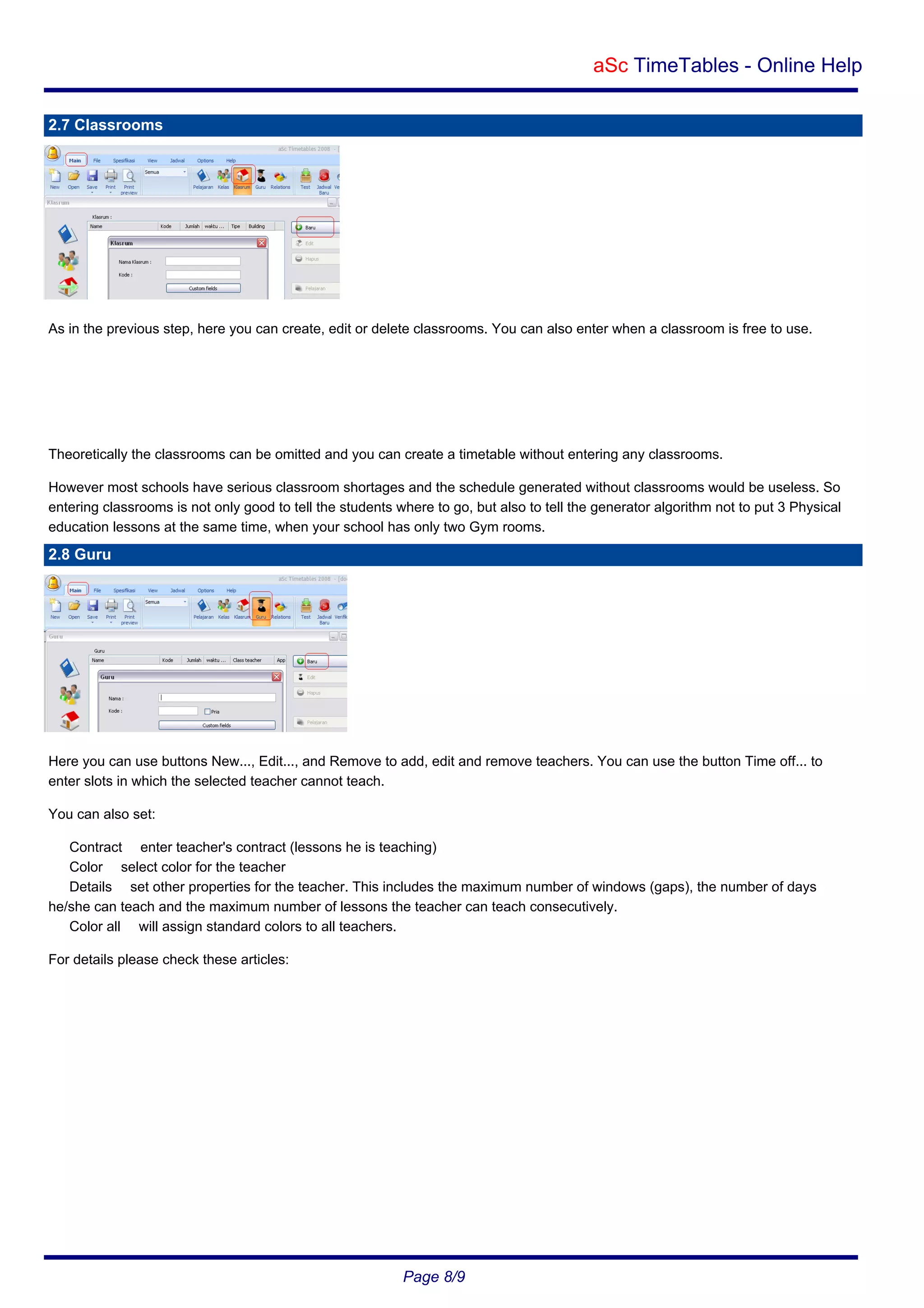 aSc TimeTables - Online Help
2.7 Classrooms

As in the previous step, here you can create, edit or delete classrooms. You can also enter when a classroom is free to use.

Theoretically the classrooms can be omitted and you can create a timetable without entering any classrooms.
However most schools have serious classroom shortages and the schedule generated without classrooms would be useless. So
entering classrooms is not only good to tell the students where to go, but also to tell the generator algorithm not to put 3 Physical
education lessons at the same time, when your school has only two Gym rooms.

2.8 Guru

Here you can use buttons New..., Edit..., and Remove to add, edit and remove teachers. You can use the button Time off... to
enter slots in which the selected teacher cannot teach.
You can also set:
Contract enter teacher's contract (lessons he is teaching)
Color select color for the teacher
Details set other properties for the teacher. This includes the maximum number of windows (gaps), the number of days
he/she can teach and the maximum number of lessons the teacher can teach consecutively.
Color all will assign standard colors to all teachers.
For details please check these articles:

Page 8/9

 