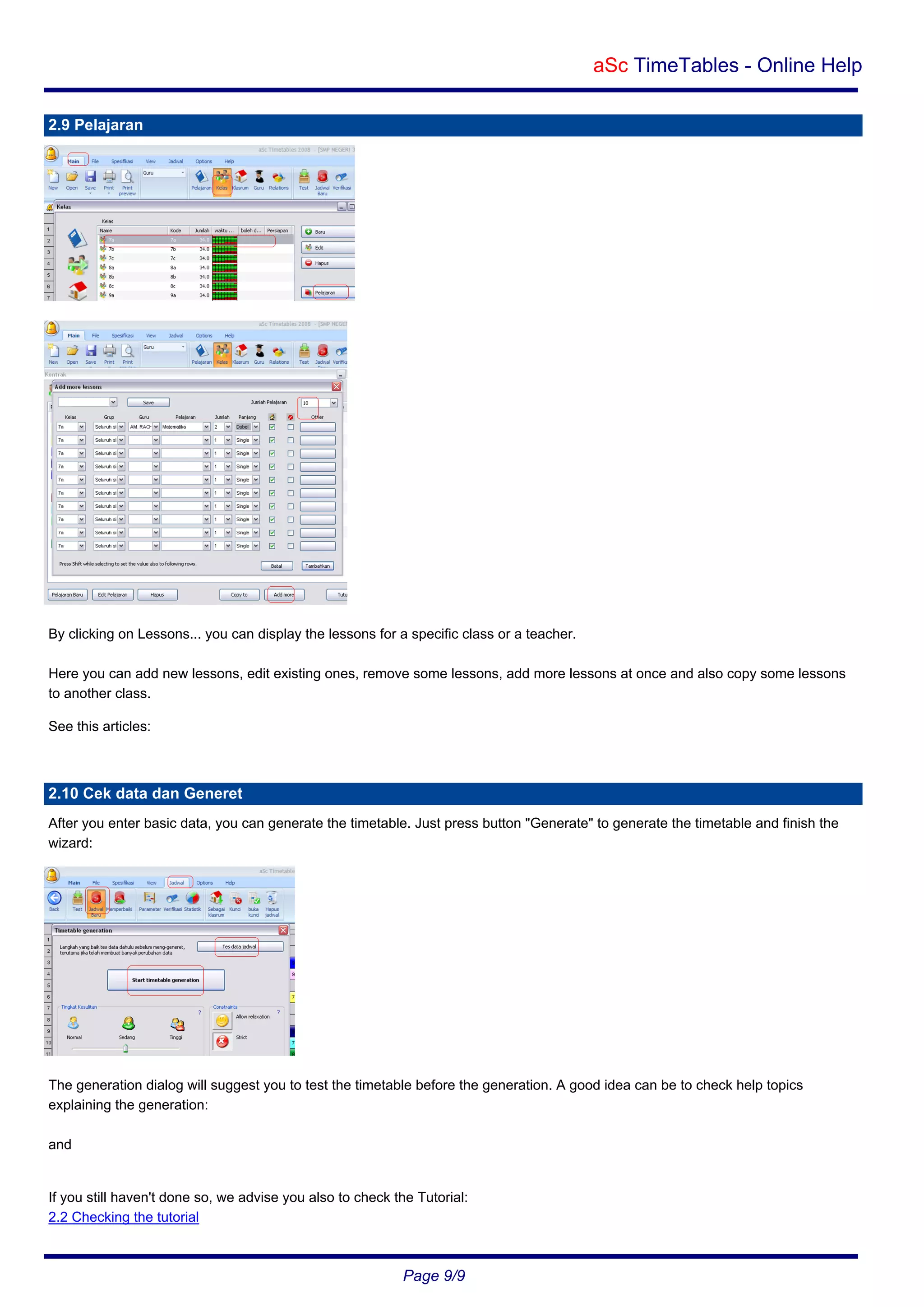 aSc TimeTables - Online Help
2.9 Pelajaran

By clicking on Lessons... you can display the lessons for a specific class or a teacher.
Here you can add new lessons, edit existing ones, remove some lessons, add more lessons at once and also copy some lessons
to another class.
See this articles:

2.10 Cek data dan Generet
After you enter basic data, you can generate the timetable. Just press button "Generate" to generate the timetable and finish the
wizard:

The generation dialog will suggest you to test the timetable before the generation. A good idea can be to check help topics
explaining the generation:
and

If you still haven't done so, we advise you also to check the Tutorial:
2.2 Checking the tutorial

Page 9/9

 