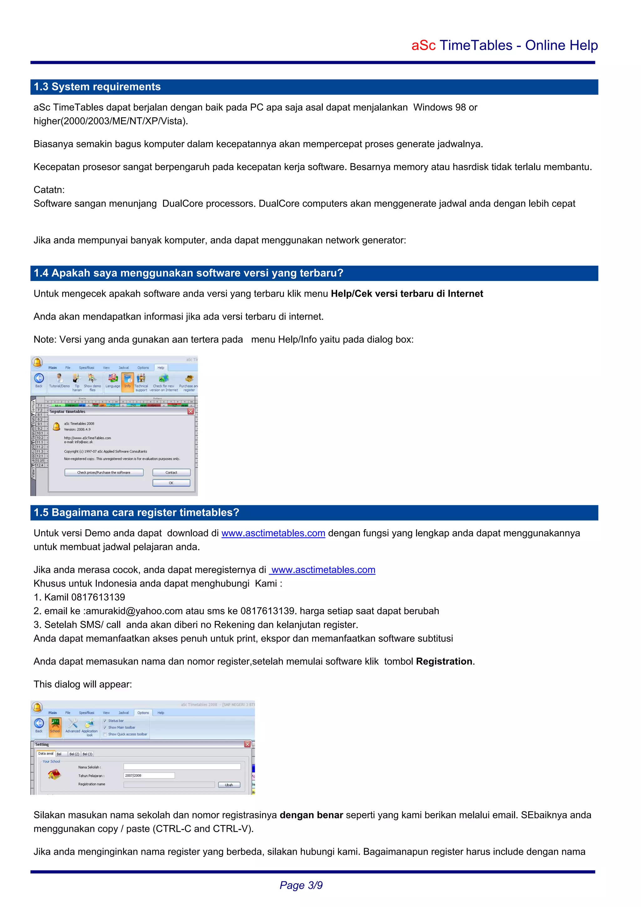 aSc TimeTables - Online Help
1.3 System requirements
aSc TimeTables dapat berjalan dengan baik pada PC apa saja asal dapat menjalankan Windows 98 or
higher(2000/2003/ME/NT/XP/Vista).
Biasanya semakin bagus komputer dalam kecepatannya akan mempercepat proses generate jadwalnya.
Kecepatan prosesor sangat berpengaruh pada kecepatan kerja software. Besarnya memory atau hasrdisk tidak terlalu membantu.
Catatn:
Software sangan menunjang DualCore processors. DualCore computers akan menggenerate jadwal anda dengan lebih cepat

Jika anda mempunyai banyak komputer, anda dapat menggunakan network generator:

1.4 Apakah saya menggunakan software versi yang terbaru?
Untuk mengecek apakah software anda versi yang terbaru klik menu Help/Cek versi terbaru di Internet
Anda akan mendapatkan informasi jika ada versi terbaru di internet.
Note: Versi yang anda gunakan aan tertera pada menu Help/Info yaitu pada dialog box:

1.5 Bagaimana cara register timetables?
Untuk versi Demo anda dapat download di www.asctimetables.com dengan fungsi yang lengkap anda dapat menggunakannya
untuk membuat jadwal pelajaran anda.
Jika anda merasa cocok, anda dapat meregisternya di www.asctimetables.com
Khusus untuk Indonesia anda dapat menghubungi Kami :
1. Kamil 0817613139
2. email ke :amurakid@yahoo.com atau sms ke 0817613139. harga setiap saat dapat berubah
3. Setelah SMS/ call anda akan diberi no Rekening dan kelanjutan register.
Anda dapat memanfaatkan akses penuh untuk print, ekspor dan memanfaatkan software subtitusi
Anda dapat memasukan nama dan nomor register,setelah memulai software klik tombol Registration.
This dialog will appear:

Silakan masukan nama sekolah dan nomor registrasinya dengan benar seperti yang kami berikan melalui email. SEbaiknya anda
menggunakan copy / paste (CTRL-C and CTRL-V).
Jika anda menginginkan nama register yang berbeda, silakan hubungi kami. Bagaimanapun register harus include dengan nama

Page 3/9

 